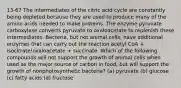 13-67 The intermediates of the citric acid cycle are constantly being depleted because they are used to produce many of the amino acids needed to make proteins. The enzyme pyruvate carboxylase converts pyruvate to oxaloacetate to replenish these intermediates. Bacteria, but not animal cells, have additional enzymes that can carry out the reaction acetyl CoA + isocitrate!oxaloacetate + succinate. Which of the following compounds will not support the growth of animal cells when used as the major source of carbon in food, but will support the growth of nonphotosynthetic bacteria? (a) pyruvate (b) glucose (c) fatty acids (d) fructose