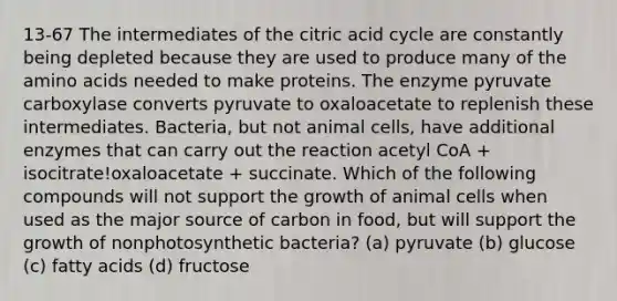 13-67 The intermediates of the citric acid cycle are constantly being depleted because they are used to produce many of the amino acids needed to make proteins. The enzyme pyruvate carboxylase converts pyruvate to oxaloacetate to replenish these intermediates. Bacteria, but not animal cells, have additional enzymes that can carry out the reaction acetyl CoA + isocitrate!oxaloacetate + succinate. Which of the following compounds will not support the growth of animal cells when used as the major source of carbon in food, but will support the growth of nonphotosynthetic bacteria? (a) pyruvate (b) glucose (c) fatty acids (d) fructose