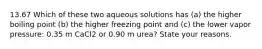 13.67 Which of these two aqueous solutions has (a) the higher boiling point (b) the higher freezing point and (c) the lower vapor pressure: 0.35 m CaCl2 or 0.90 m urea? State your reasons.