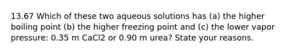 13.67 Which of these two aqueous solutions has (a) the higher boiling point (b) the higher freezing point and (c) the lower vapor pressure: 0.35 m CaCl2 or 0.90 m urea? State your reasons.