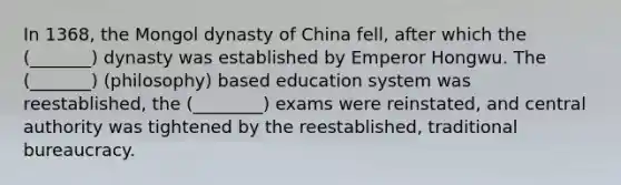 In 1368, the Mongol dynasty of China fell, after which the (_______) dynasty was established by Emperor Hongwu. The (_______) (philosophy) based education system was reestablished, the (________) exams were reinstated, and central authority was tightened by the reestablished, traditional bureaucracy.