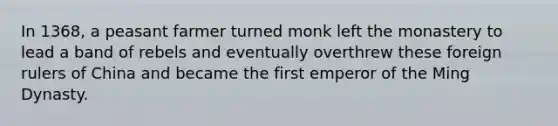 In 1368, a peasant farmer turned monk left the monastery to lead a band of rebels and eventually overthrew these foreign rulers of China and became the first emperor of the Ming Dynasty.