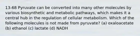 13-68 Pyruvate can be converted into many other molecules by various biosynthetic and metabolic pathways, which makes it a central hub in the regulation of cellular metabolism. Which of the following molecules is not made from pyruvate? (a) oxaloacetate (b) ethanol (c) lactate (d) NADH