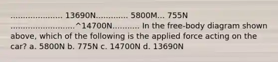 ..................... 13690N............. 5800M... 755N ..........................^14700N........... In the free-body diagram shown above, which of the following is the applied force acting on the car? a. 5800N b. 775N c. 14700N d. 13690N