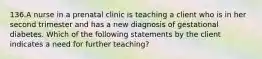 136.A nurse in a prenatal clinic is teaching a client who is in her second trimester and has a new diagnosis of gestational diabetes. Which of the following statements by the client indicates a need for further teaching?