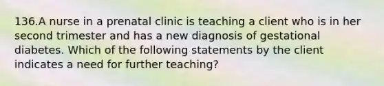 136.A nurse in a prenatal clinic is teaching a client who is in her second trimester and has a new diagnosis of gestational diabetes. Which of the following statements by the client indicates a need for further teaching?