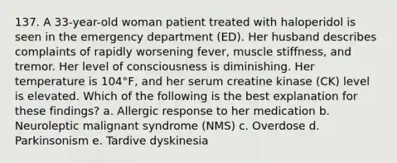 137. A 33-year-old woman patient treated with haloperidol is seen in the emergency department (ED). Her husband describes complaints of rapidly worsening fever, muscle stiffness, and tremor. Her level of consciousness is diminishing. Her temperature is 104°F, and her serum creatine kinase (CK) level is elevated. Which of the following is the best explanation for these findings? a. Allergic response to her medication b. Neuroleptic malignant syndrome (NMS) c. Overdose d. Parkinsonism e. Tardive dyskinesia