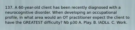 137. A 60-year-old client has been recently diagnosed with a neurocognitive disorder. When developing an occupational profile, in what area would an OT practitioner expect the client to have the GREATEST difficulty? Nb p30 A. Play. B. IADLs. C. Work.