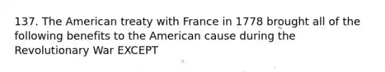 137. The American treaty with France in 1778 brought all of the following benefits to the American cause during the Revolutionary War EXCEPT