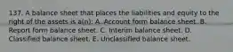 137. A balance sheet that places the liabilities and equity to the right of the assets is a(n): A. Account form balance sheet. B. Report form balance sheet. C. Interim balance sheet. D. Classified balance sheet. E. Unclassified balance sheet.