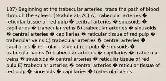 137) Beginning at the trabecular arteries, trace the path of blood through the spleen. (Module 20.7C) A) trabecular arteries � reticular tissue of red pulp � central arteries � sinusoids � capillaries � trabecular veins B) trabecular arteries � sinusoids � central arteries � capillaries � reticular tissue of red pulp � trabecular veins C) trabecular arteries � central arteries � capillaries � reticular tissue of red pulp � sinusoids � trabecular veins D) trabecular arteries � capillaries � trabecular veins � sinusoids � central arteries � reticular tissue of red pulp E) trabecular arteries � central arteries � reticular tissue of red pulp � sinusoids � capillaries � trabecular veins