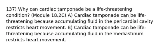 137) Why can cardiac tamponade be a life-threatening condition? (Module 18.2C) A) Cardiac tamponade can be life-threatening because accumulating fluid in the pericardial cavity restricts heart movement. B) Cardiac tamponade can be life-threatening because accumulating fluid in the mediastinum restricts heart movement.