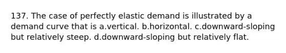 137. The case of perfectly elastic demand is illustrated by a demand curve that is a.vertical. b.horizontal. c.downward-sloping but relatively steep. d.downward-sloping but relatively flat.