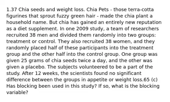 1.37 Chia seeds and weight loss. Chia Pets - those terra-cotta figurines that sprout fuzzy green hair - made the chia plant a household name. But chia has gained an entirely new reputation as a diet supplement. In one 2009 study, a team of researchers recruited 38 men and divided them randomly into two groups: treatment or control. They also recruited 38 women, and they randomly placed half of these participants into the treatment group and the other half into the control group. One group was given 25 grams of chia seeds twice a day, and the other was given a placebo. The subjects volunteered to be a part of the study. After 12 weeks, the scientists found no significant difference between the groups in appetite or weight loss.65 (c) Has blocking been used in this study? If so, what is the blocking variable?