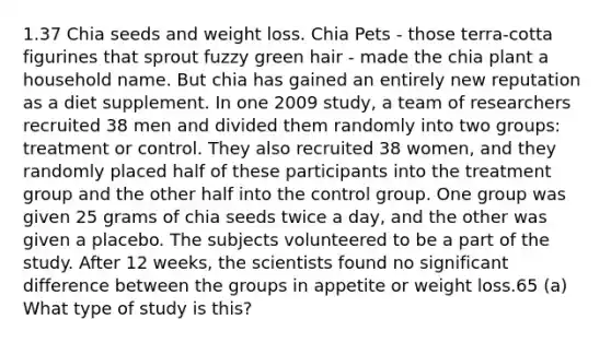 1.37 Chia seeds and weight loss. Chia Pets - those terra-cotta figurines that sprout fuzzy green hair - made the chia plant a household name. But chia has gained an entirely new reputation as a diet supplement. In one 2009 study, a team of researchers recruited 38 men and divided them randomly into two groups: treatment or control. They also recruited 38 women, and they randomly placed half of these participants into the treatment group and the other half into the control group. One group was given 25 grams of chia seeds twice a day, and the other was given a placebo. The subjects volunteered to be a part of the study. After 12 weeks, the scientists found no significant difference between the groups in appetite or weight loss.65 (a) What type of study is this?