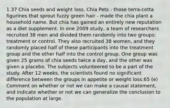 1.37 Chia seeds and weight loss. Chia Pets - those terra-cotta figurines that sprout fuzzy green hair - made the chia plant a household name. But chia has gained an entirely new reputation as a diet supplement. In one 2009 study, a team of researchers recruited 38 men and divided them randomly into two groups: treatment or control. They also recruited 38 women, and they randomly placed half of these participants into the treatment group and the other half into the control group. One group was given 25 grams of chia seeds twice a day, and the other was given a placebo. The subjects volunteered to be a part of the study. After 12 weeks, the scientists found no significant difference between the groups in appetite or weight loss.65 (e) Comment on whether or not we can make a causal statement, and indicate whether or not we can generalize the conclusion to the population at large.