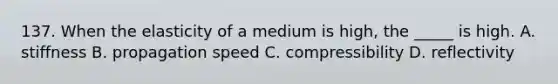 137. When the elasticity of a medium is high, the _____ is high. A. stiffness B. propagation speed C. compressibility D. reflectivity