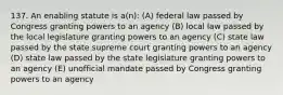 137. An enabling statute is a(n): (A) federal law passed by Congress granting powers to an agency (B) local law passed by the local legislature granting powers to an agency (C) state law passed by the state supreme court granting powers to an agency (D) state law passed by the state legislature granting powers to an agency (E) unofficial mandate passed by Congress granting powers to an agency