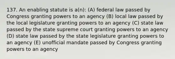 137. An enabling statute is a(n): (A) federal law passed by Congress granting powers to an agency (B) local law passed by the local legislature granting powers to an agency (C) state law passed by the state supreme court granting powers to an agency (D) state law passed by the state legislature granting powers to an agency (E) unofficial mandate passed by Congress granting powers to an agency