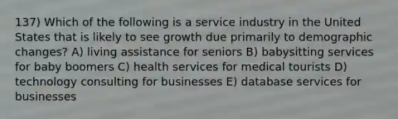 137) Which of the following is a service industry in the United States that is likely to see growth due primarily to demographic changes? A) living assistance for seniors B) babysitting services for baby boomers C) health services for medical tourists D) technology consulting for businesses E) database services for businesses