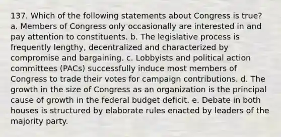 137. Which of the following statements about Congress is true? a. Members of Congress only occasionally are interested in and pay attention to constituents. b. The legislative process is frequently lengthy, decentralized and characterized by compromise and bargaining. c. Lobbyists and political action committees (PACs) successfully induce most members of Congress to trade their votes for campaign contributions. d. The growth in the size of Congress as an organization is the principal cause of growth in the federal budget deficit. e. Debate in both houses is structured by elaborate rules enacted by leaders of the majority party.