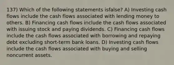 137) Which of the following statements isfalse? A) Investing cash flows include the cash flows associated with lending money to others. B) Financing cash flows include the cash flows associated with issuing stock and paying dividends. C) Financing cash flows include the cash flows associated with borrowing and repaying debt excluding short-term bank loans. D) Investing cash flows include the cash flows associated with buying and selling noncurrent assets.