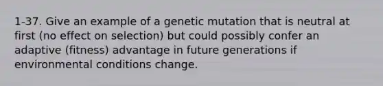 1-37. Give an example of a genetic mutation that is neutral at first (no effect on selection) but could possibly confer an adaptive (fitness) advantage in future generations if environmental conditions change.