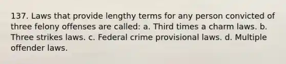 137. Laws that provide lengthy terms for any person convicted of three felony offenses are called: a. Third times a charm laws. b. Three strikes laws. c. Federal crime provisional laws. d. Multiple offender laws.