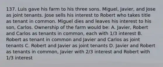 137. Luis gave his farm to his three sons. Miguel, Javier, and Jose as joint tenants. Jose sells his interest to Robert who takes title as tenant in common. Miguel dies and leaves his interest to his son, Carlos. Ownership of the farm would be: A. Javier, Robert and Carlos as tenants in common, each with 1/3 interest B. Robert as tenant in common and Javier and Carlos as joint tenants C. Robert and Javier as joint tenants D. Javier and Robert as tenants in common, Javier with 2/3 interest and Robert with 1/3 interest