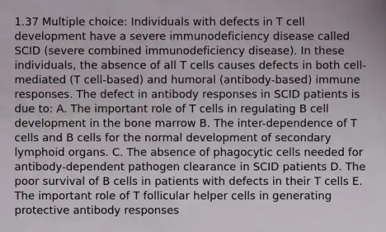 1.37 Multiple choice: Individuals with defects in T cell development have a severe immunodeficiency disease called SCID (severe combined immunodeficiency disease). In these individuals, the absence of all T cells causes defects in both cell-mediated (T cell-based) and humoral (antibody-based) immune responses. The defect in antibody responses in SCID patients is due to: A. The important role of T cells in regulating B cell development in the bone marrow B. The inter-dependence of T cells and B cells for the normal development of secondary lymphoid organs. C. The absence of phagocytic cells needed for antibody-dependent pathogen clearance in SCID patients D. The poor survival of B cells in patients with defects in their T cells E. The important role of T follicular helper cells in generating protective antibody responses