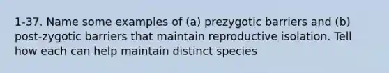 1-37. Name some examples of (a) prezygotic barriers and (b) post-zygotic barriers that maintain reproductive isolation. Tell how each can help maintain distinct species