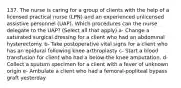 137. The nurse is caring for a group of clients with the help of a licensed practical nurse (LPN) and an experienced unlicensed assistive personnel (UAP). Which procedures can the nurse delegate to the UAP? (Select all that apply) a- Change a saturated surgical dressing for a client who had an abdominal hysterectomy. b- Take postoperative vital signs for a client who has an epidural following knee arthroplasty c- Start a blood transfusion for client who had a below-the knee amputation. d- Collect a sputum specimen for a client with a fever of unknown origin e- Ambulate a client who had a femoral-popliteal bypass graft yesterday