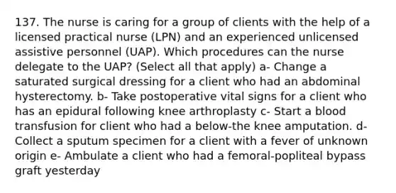 137. The nurse is caring for a group of clients with the help of a licensed practical nurse (LPN) and an experienced unlicensed assistive personnel (UAP). Which procedures can the nurse delegate to the UAP? (Select all that apply) a- Change a saturated surgical dressing for a client who had an abdominal hysterectomy. b- Take postoperative vital signs for a client who has an epidural following knee arthroplasty c- Start a blood transfusion for client who had a below-the knee amputation. d- Collect a sputum specimen for a client with a fever of unknown origin e- Ambulate a client who had a femoral-popliteal bypass graft yesterday