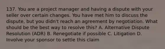 137. You are a project manager and having a dispute with your seller over certain changes. You have met him to discuss the dispute, but you didn't reach an agreement by negotiation. What should be the best way to resolve this? A. Alternative Dispute Resolution (ADR) B. Renegotiate if possible C. Litigation D. Involve your sponsor to settle this claim