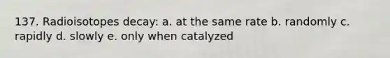 137. Radioisotopes decay: a. at the same rate b. randomly c. rapidly d. slowly e. only when catalyzed