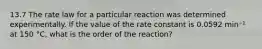 13.7 The rate law for a particular reaction was determined experimentally. If the value of the rate constant is 0.0592 min⁻¹ at 150 °C, what is the order of the reaction?