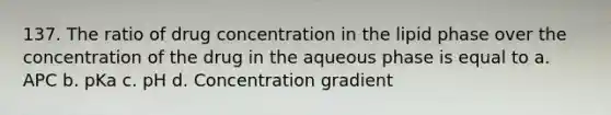 137. The ratio of drug concentration in the lipid phase over the concentration of the drug in the aqueous phase is equal to a. APC b. pKa c. pH d. Concentration gradient