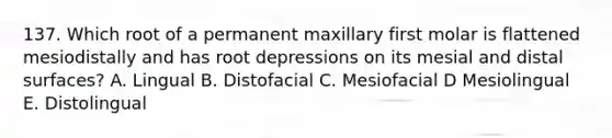 137. Which root of a permanent maxillary first molar is flattened mesiodistally and has root depressions on its mesial and distal surfaces? A. Lingual B. Distofacial C. Mesiofacial D Mesiolingual E. Distolingual