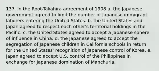 137. In the Root-Takahira agreement of 1908 a. the Japanese government agreed to limit the number of Japanese immigrant laborers entering the United States. b. the United States and Japan agreed to respect each other's territorial holdings in the Pacific. c. the United States agreed to accept a Japanese sphere of influence in China. d. the Japanese agreed to accept the segregation of Japanese children in California schools in return for the United States' recognition of Japanese control of Korea. e. Japan agreed to accept U.S. control of the Philippines in exchange for Japanese domination of Manchuria.