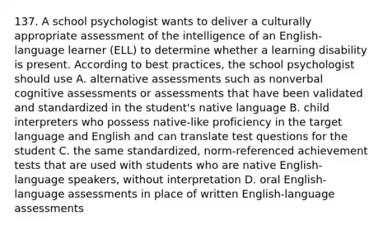 137. A school psychologist wants to deliver a culturally appropriate assessment of the intelligence of an English-language learner (ELL) to determine whether a learning disability is present. According to best practices, the school psychologist should use A. alternative assessments such as nonverbal cognitive assessments or assessments that have been validated and standardized in the student's native language B. child interpreters who possess native-like proficiency in the target language and English and can translate test questions for the student C. the same standardized, norm-referenced achievement tests that are used with students who are native English-language speakers, without interpretation D. oral English-language assessments in place of written English-language assessments