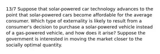 13/7 Suppose that solar-powered car technology advances to the point that solar-powered cars become affordable for the average consumer. Which type of externality is likely to result from a consumer's decision to purchase a solar-powered vehicle instead of a gas-powered vehicle, and how does it arise? Suppose the government is interested in moving the market closer to the socially optimal quantity.