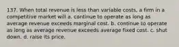 137. When total revenue is less than variable costs, a firm in a competitive market will a. continue to operate as long as average revenue exceeds marginal cost. b. continue to operate as long as average revenue exceeds average fixed cost. c. shut down. d. raise its price.