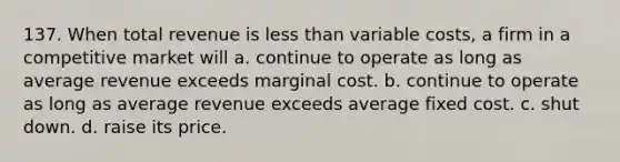 137. When total revenue is less than variable costs, a firm in a competitive market will a. continue to operate as long as average revenue exceeds marginal cost. b. continue to operate as long as average revenue exceeds average fixed cost. c. shut down. d. raise its price.