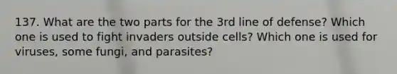 137. What are the two parts for the 3rd line of defense? Which one is used to fight invaders outside cells? Which one is used for viruses, some fungi, and parasites?