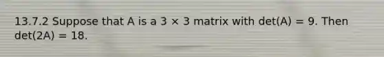 13.7.2 Suppose that A is a 3 × 3 matrix with det(A) = 9. Then det(2A) = 18.