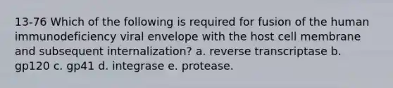 13-76 Which of the following is required for fusion of the human immunodeficiency viral envelope with the host cell membrane and subsequent internalization? a. reverse transcriptase b. gp120 c. gp41 d. integrase e. protease.