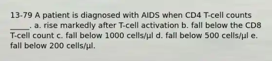 13-79 A patient is diagnosed with AIDS when CD4 T-cell counts _____. a. rise markedly after T-cell activation b. fall below the CD8 T-cell count c. fall below 1000 cells/μl d. fall below 500 cells/μl e. fall below 200 cells/μl.