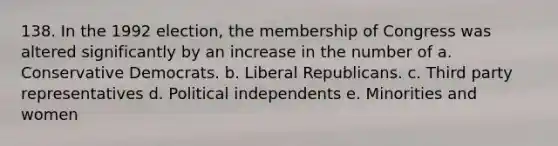 138. In the 1992 election, the membership of Congress was altered significantly by an increase in the number of a. Conservative Democrats. b. Liberal Republicans. c. Third party representatives d. Political independents e. Minorities and women