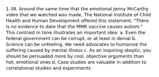 1-38. Around the same time that the emotional Jenny McCarthy video that we watched was made, The National Institute of Child Health and Human Development offered this statement, "There is no evidence to date that the MMR vaccine causes autism." This contrast in tone illustrates an important idea: a. Even the federal government can be corrupt, or at least in denial b. Science can be unfeeling. We need advocates to humanize the suffering caused by mental illness c. As an inquiring skeptic, you should be persuaded more by cool, objective arguments than hot, emotional ones d. <a href='https://www.questionai.com/knowledge/k88820QlIY-case-studies' class='anchor-knowledge'>case studies</a> are valuable in addition to <a href='https://www.questionai.com/knowledge/kKjD8xq7BO-correlational-studies' class='anchor-knowledge'>correlational studies</a> and experiments