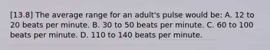 [13.8] The average range for an​ adult's pulse would​ be: A. 12 to 20 beats per minute. B. 30 to 50 beats per minute. C. 60 to 100 beats per minute. D. 110 to 140 beats per minute.